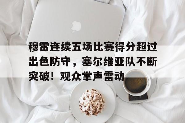 kaiyun-关于穆雷连续五场比赛得分超过出色防守，塞尔维亚队不断突破！观众掌声雷动的信息