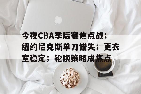开云应用-包含今夜CBA季后赛焦点战；纽约尼克斯单刀错失；更衣室稳定；轮换策略成焦点的词条